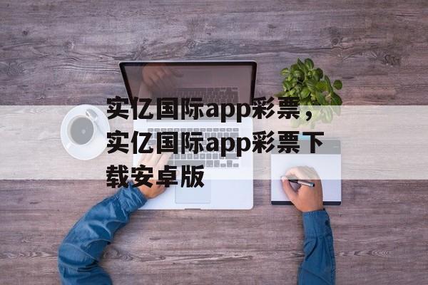 实亿国际app彩票，实亿国际app彩票下载安卓版